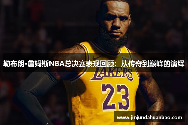 勒布朗·詹姆斯NBA总决赛表现回顾：从传奇到巅峰的演绎