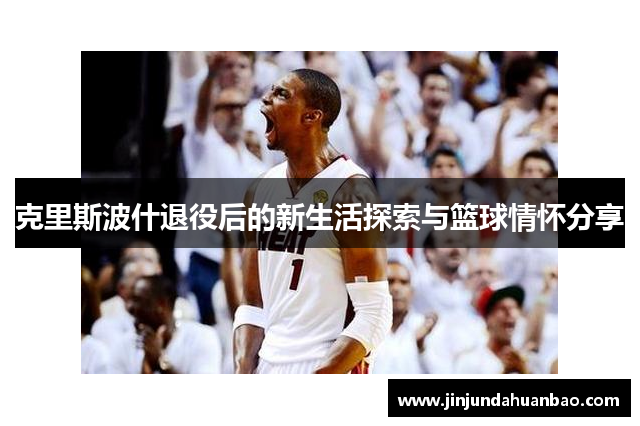 克里斯波什退役后的新生活探索与篮球情怀分享 克里斯波什退役后的新生活探索与篮球情怀分享