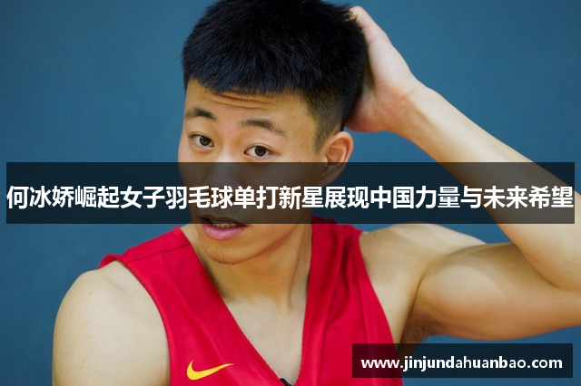 何冰娇崛起女子羽毛球单打新星展现中国力量与未来希望 何冰娇崛起女子羽毛球单打新星展现中国力量与未来希望
