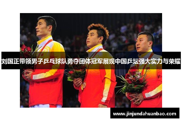 刘国正带领男子乒乓球队勇夺团体冠军展现中国乒坛强大实力与荣耀