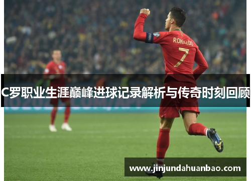C罗职业生涯巅峰进球记录解析与传奇时刻回顾 C罗职业生涯巅峰进球记录解析与传奇时刻回顾