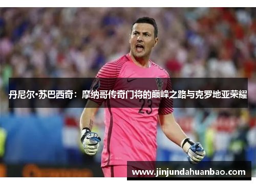 丹尼尔·苏巴西奇:摩纳哥传奇门将的巅峰之路与克罗地亚荣耀 丹尼尔·苏巴西奇:摩纳哥传奇门将的巅峰之路与克罗地亚荣耀