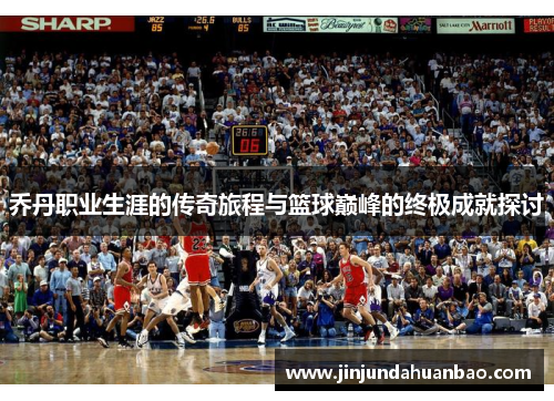 乔丹职业生涯的传奇旅程与篮球巅峰的终极成就探讨