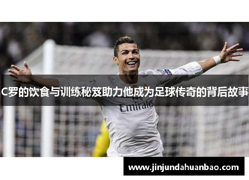 C罗的饮食与训练秘笈助力他成为足球传奇的背后故事 C罗的饮食与训练秘笈助力他成为足球传奇的背后故事