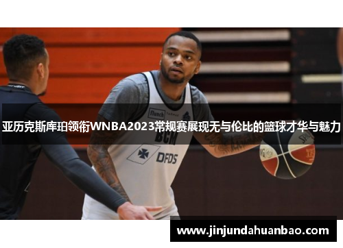 亚历克斯库珀领衔WNBA2023常规赛展现无与伦比的篮球才华与魅力 亚历克斯库珀领衔WNBA2023常规赛展现无与伦比的篮球才华与魅力