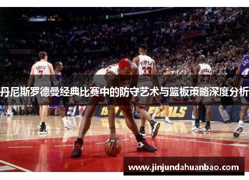 丹尼斯罗德曼经典比赛中的防守艺术与篮板策略深度分析 丹尼斯罗德曼经典比赛中的防守艺术与篮板策略深度分析