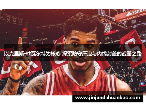 以克里斯·杜瓦尔特为核心 探索防守压迫与内线封盖的战略之路 以克里斯·杜瓦尔特为核心 探索防守压迫与内线封盖的战略之路