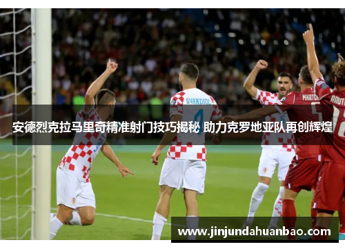安德烈克拉马里奇精准射门技巧揭秘 助力克罗地亚队再创辉煌