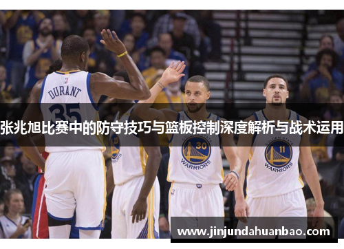 张兆旭比赛中的防守技巧与篮板控制深度解析与战术运用 张兆旭比赛中的防守技巧与篮板控制深度解析与战术运用