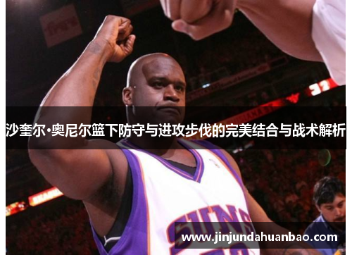 沙奎尔·奥尼尔篮下防守与进攻步伐的完美结合与战术解析