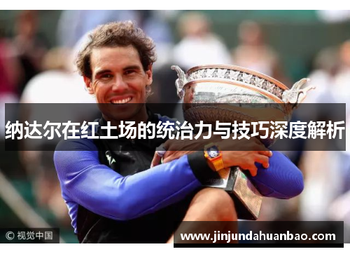 纳达尔在红土场的统治力与技巧深度解析 纳达尔在红土场的统治力与技巧深度解析