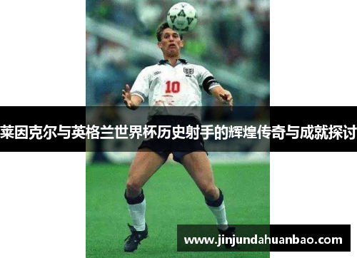 莱因克尔与英格兰世界杯历史射手的辉煌传奇与成就探讨