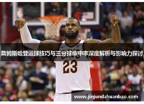 詹姆斯哈登运球技巧与三分球命中率深度解析与影响力探讨