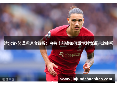 达尔文·努涅斯速度解析：乌拉圭前锋如何重塑利物浦进攻体系