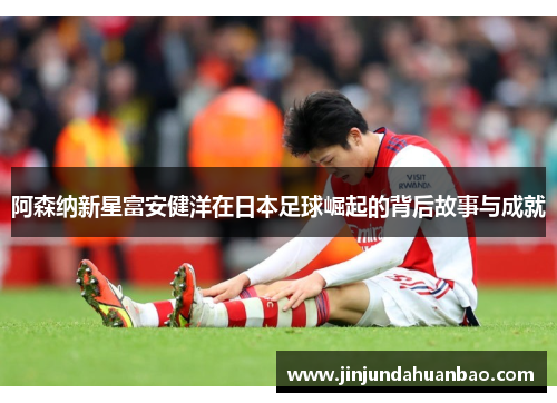 阿森纳新星富安健洋在日本足球崛起的背后故事与成就