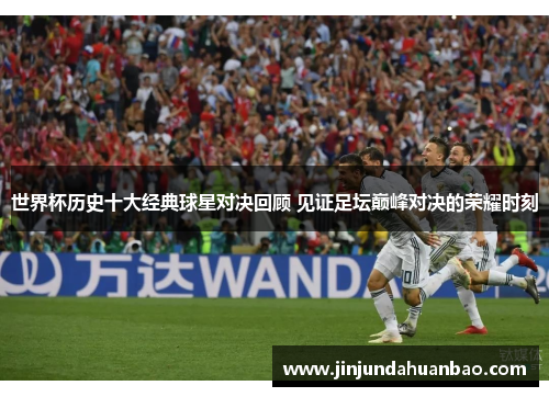 世界杯历史十大经典球星对决回顾 见证足坛巅峰对决的荣耀时刻