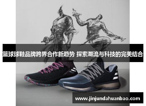篮球球鞋品牌跨界合作新趋势 探索潮流与科技的完美结合 篮球球鞋品牌跨界合作新趋势 探索潮流与科技的完美结合