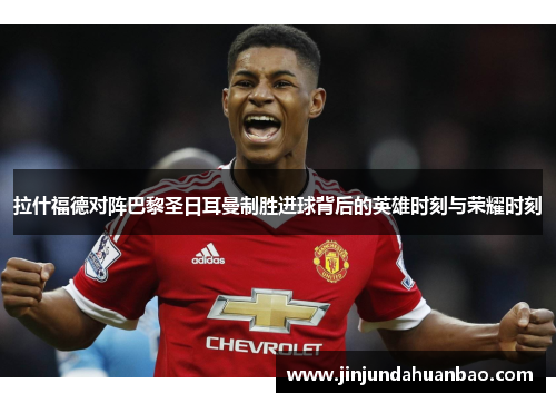 拉什福德对阵巴黎圣日耳曼制胜进球背后的英雄时刻与荣耀时刻 拉什福德对阵巴黎圣日耳曼制胜进球背后的英雄时刻与荣耀时刻
