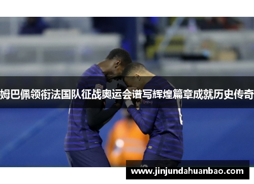 姆巴佩领衔法国队征战奥运会谱写辉煌篇章成就历史传奇 姆巴佩领衔法国队征战奥运会谱写辉煌篇章成就历史传奇