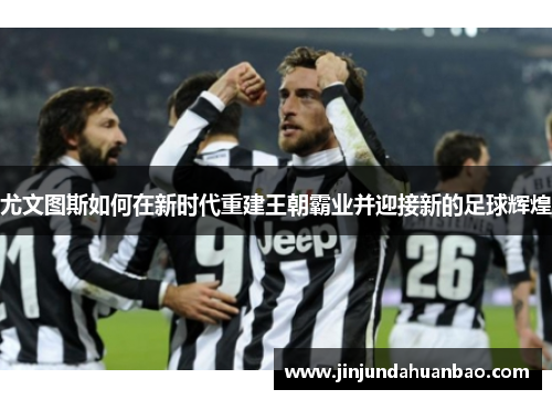 尤文图斯如何在新时代重建王朝霸业并迎接新的足球辉煌