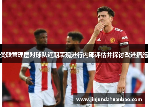 曼联管理层对球队近期表现进行内部评估并探讨改进措施 曼联管理层对球队近期表现进行内部评估并探讨改进措施