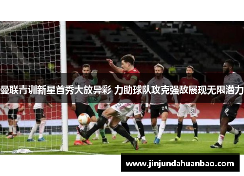 曼联青训新星首秀大放异彩 力助球队攻克强敌展现无限潜力