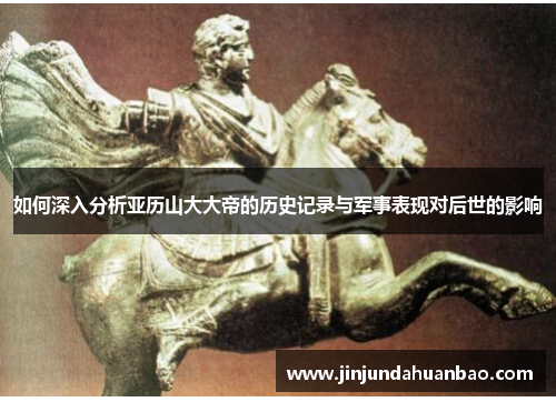 如何深入分析亚历山大大帝的历史记录与军事表现对后世的影响