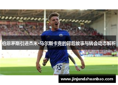 伯恩茅斯引进杰米·马尔斯卡克的背后故事与转会动态解析