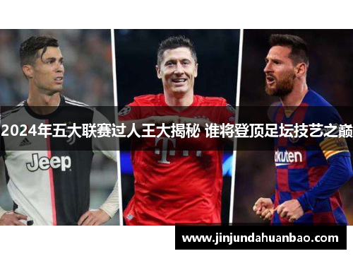 2024年五大联赛过人王大揭秘 谁将登顶足坛技艺之巅 2024年五大联赛过人王大揭秘 谁将登顶足坛技艺之巅