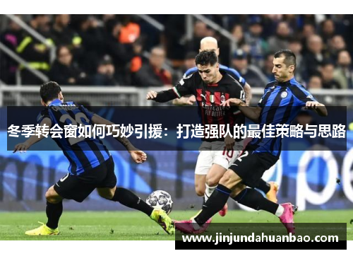 冬季转会窗如何巧妙引援：打造强队的最佳策略与思路