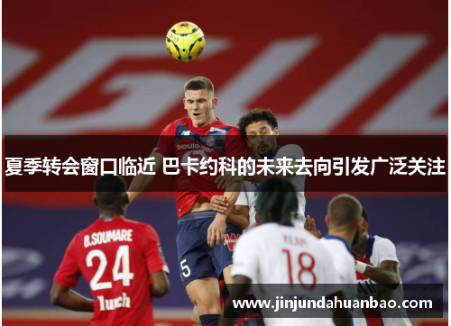 夏季转会窗口临近 巴卡约科的未来去向引发广泛关注