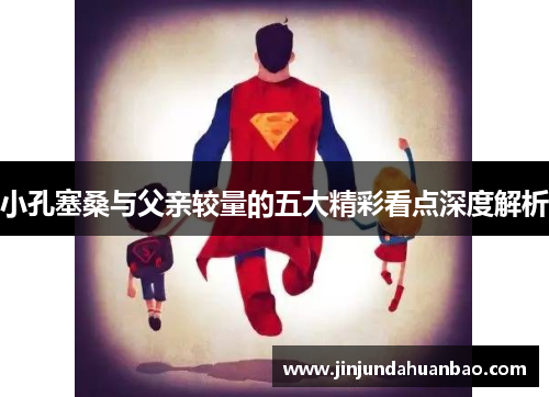 小孔塞桑与父亲较量的五大精彩看点深度解析 小孔塞桑与父亲较量的五大精彩看点深度解析