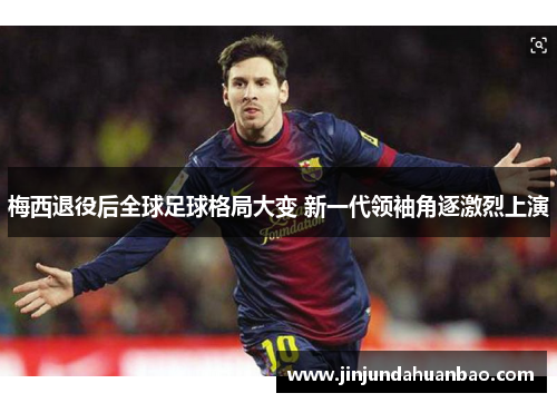 梅西退役后全球足球格局大变 新一代领袖角逐激烈上演 梅西退役后全球足球格局大变 新一代领袖角逐激烈上演