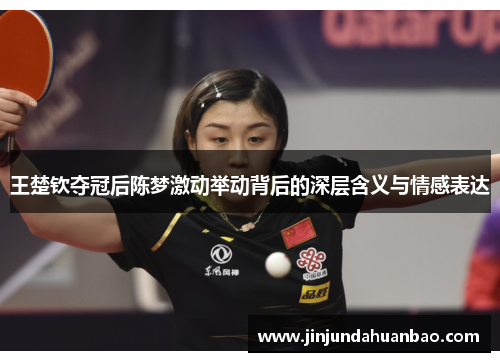 王楚钦夺冠后陈梦激动举动背后的深层含义与情感表达 王楚钦夺冠后陈梦激动举动背后的深层含义与情感表达