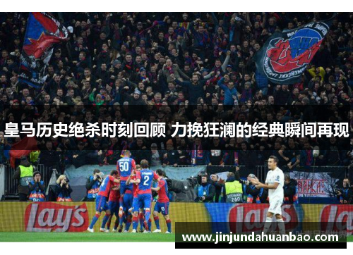 皇马历史绝杀时刻回顾 力挽狂澜的经典瞬间再现