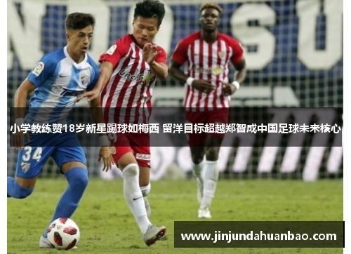 小学教练赞18岁新星踢球如梅西 留洋目标超越郑智成中国足球未来核心 小学教练赞18岁新星踢球如梅西 留洋目标超越郑智成中国足球未来核心