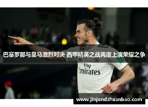 巴塞罗那与皇马激烈对决 西甲精英之战再度上演荣耀之争