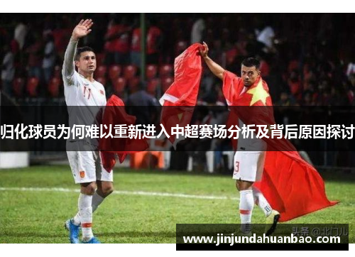 归化球员为何难以重新进入中超赛场分析及背后原因探讨