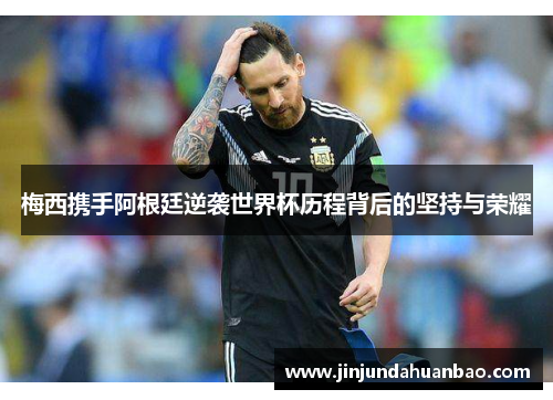 梅西携手阿根廷逆袭世界杯历程背后的坚持与荣耀 梅西携手阿根廷逆袭世界杯历程背后的坚持与荣耀